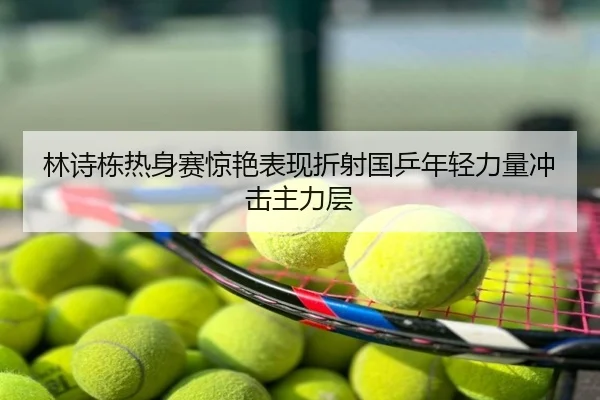 林诗栋热身赛惊艳表现折射国乒年轻力量冲击主力层