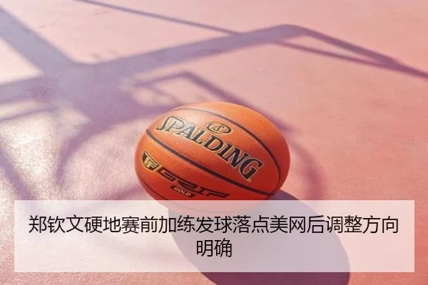 郑钦文硬地赛前加练发球落点美网后调整方向明确
